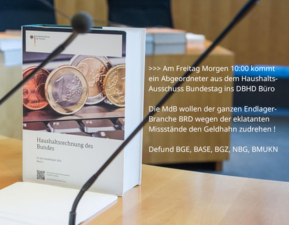 >>> Am Freitag 08.08.2025 um 10:00 kommt ein Abgeordneter aus dem Haushalts-Ausschuss des Bundestages ins DBHD Büro - Die MdB wollen der ganzen Endlager-Branche wegen der eklatanten Missstände den Geldhahn zudrehen ... Defund BGE, BASE, BGZ, NBG, BMUKN