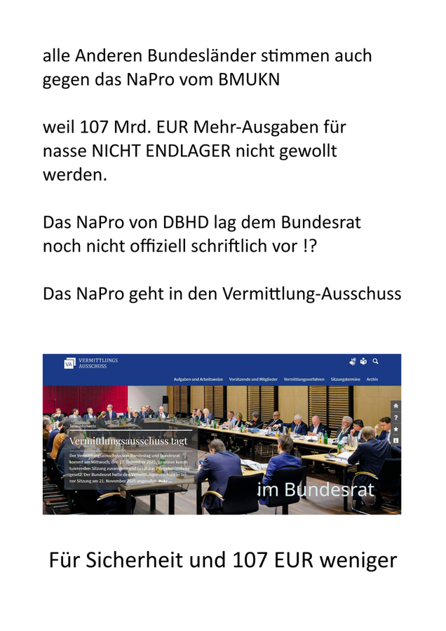 >>> "Das böse NaPro der Schande vom BMUKN" erreicht jetzt den Bundesrat. - Wie werden die 16 Bundesländer Anfang 2026 wohl abstimmen ? Mein Wunsch. Alle werden mit "NEIN" stimmen, weil SICHERES Endlager mit DBHD dann 107 Mrd. EUR weniger kostet !
